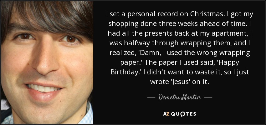 I set a personal record on Christmas. I got my shopping done three weeks ahead of time. I had all the presents back at my apartment, I was halfway through wrapping them, and I realized, 'Damn, I used the wrong wrapping paper.' The paper I used said, 'Happy Birthday.' I didn't want to waste it, so I just wrote 'Jesus' on it. - Demetri Martin