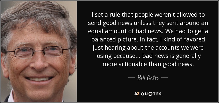 I set a rule that people weren't allowed to send good news unless they sent around an equal amount of bad news. We had to get a balanced picture. In fact, I kind of favored just hearing about the accounts we were losing because ... bad news is generally more actionable than good news. - Bill Gates
