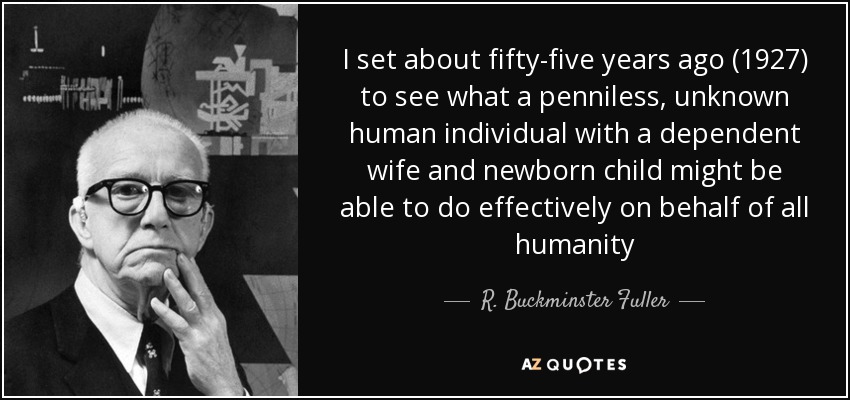 I set about fifty-five years ago (1927) to see what a penniless, unknown human individual with a dependent wife and newborn child might be able to do effectively on behalf of all humanity - R. Buckminster Fuller