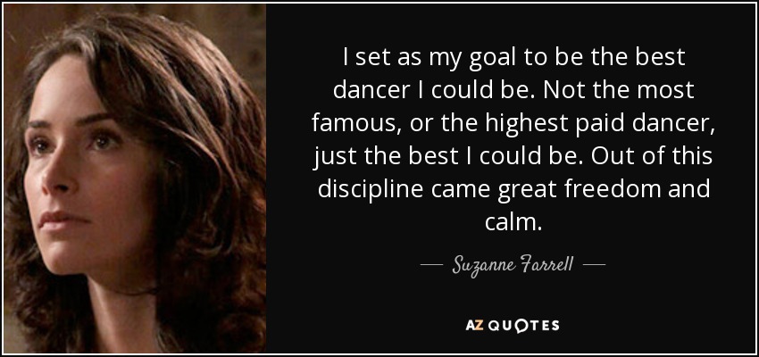I set as my goal to be the best dancer I could be. Not the most famous, or the highest paid dancer, just the best I could be. Out of this discipline came great freedom and calm. - Suzanne Farrell