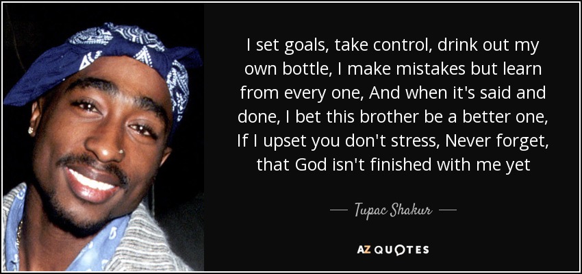 I set goals, take control, drink out my own bottle, I make mistakes but learn from every one, And when it's said and done, I bet this brother be a better one, If I upset you don't stress, Never forget, that God isn't finished with me yet - Tupac Shakur
