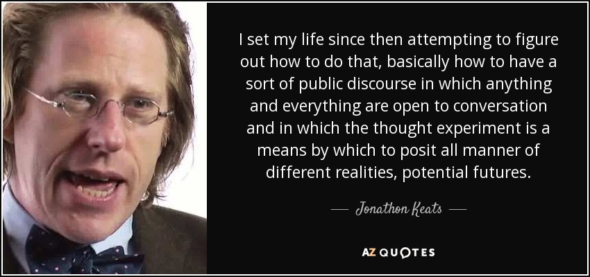 I set my life since then attempting to figure out how to do that, basically how to have a sort of public discourse in which anything and everything are open to conversation and in which the thought experiment is a means by which to posit all manner of different realities, potential futures. - Jonathon Keats