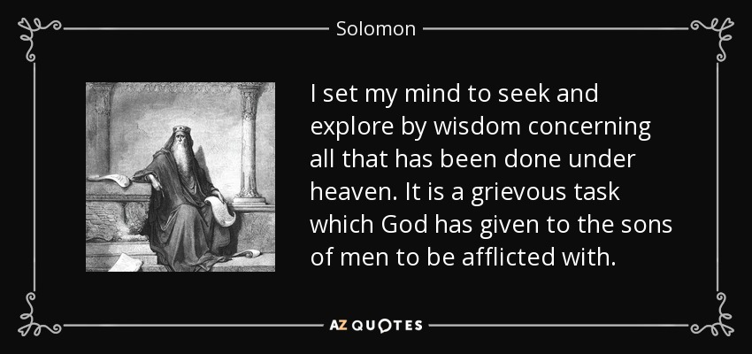 I set my mind to seek and explore by wisdom concerning all that has been done under heaven. It is a grievous task which God has given to the sons of men to be afflicted with. - Solomon