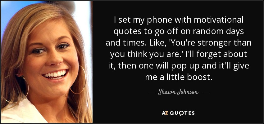 I set my phone with motivational quotes to go off on random days and times. Like, 'You're stronger than you think you are.' I'll forget about it, then one will pop up and it'll give me a little boost. - Shawn Johnson