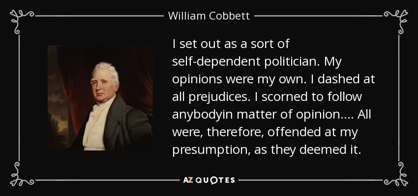 I set out as a sort of self-dependent politician. My opinions were my own. I dashed at all prejudices. I scorned to follow anybodyin matter of opinion.... All were, therefore, offended at my presumption, as they deemed it. - William Cobbett