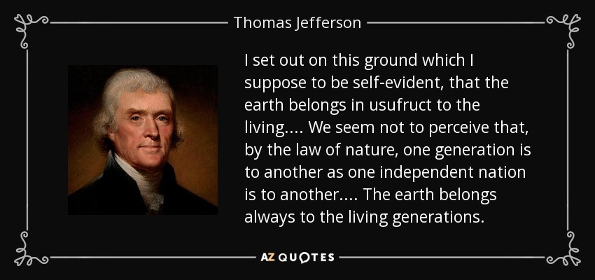 I set out on this ground which I suppose to be self-evident, that the earth belongs in usufruct to the living. . . . We seem not to perceive that, by the law of nature, one generation is to another as one independent nation is to another. . . . The earth belongs always to the living generations. - Thomas Jefferson