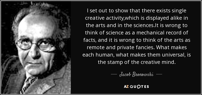 I set out to show that there exists single creative activity,which is displayed alike in the arts and in the sciences.It is wrong to think of science as a mechanical record of facts, and it is wrong to think of the arts as remote and private fancies. What makes each human, what makes them universal, is the stamp of the creative mind. - Jacob Bronowski