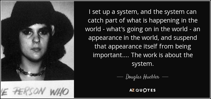 I set up a system, and the system can catch part of what is happening in the world - what's going on in the world - an appearance in the world, and suspend that appearance itself from being important.... The work is about the system. - Douglas Huebler