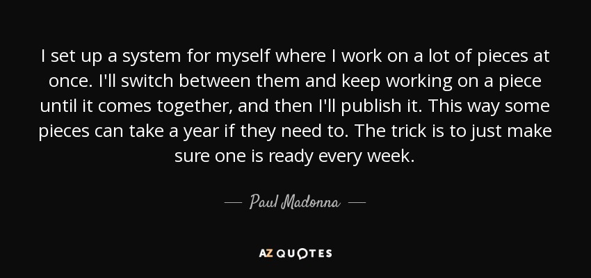I set up a system for myself where I work on a lot of pieces at once. I'll switch between them and keep working on a piece until it comes together, and then I'll publish it. This way some pieces can take a year if they need to. The trick is to just make sure one is ready every week. - Paul Madonna