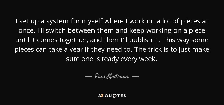 I set up a system for myself where I work on a lot of pieces at once. I'll switch between them and keep working on a piece until it comes together, and then I'll publish it. This way some pieces can take a year if they need to. The trick is to just make sure one is ready every week. - Paul Madonna
