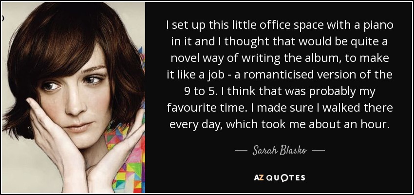 I set up this little office space with a piano in it and I thought that would be quite a novel way of writing the album, to make it like a job - a romanticised version of the 9 to 5. I think that was probably my favourite time. I made sure I walked there every day, which took me about an hour. - Sarah Blasko