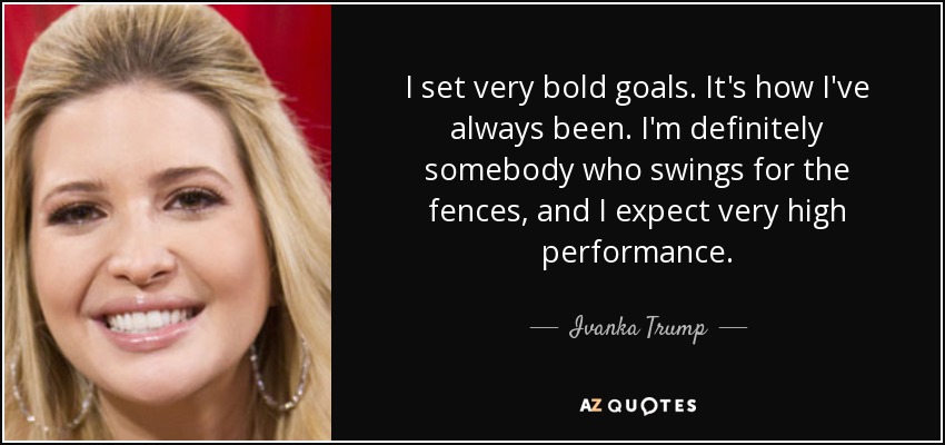 I set very bold goals. It's how I've always been. I'm definitely somebody who swings for the fences, and I expect very high performance. - Ivanka Trump