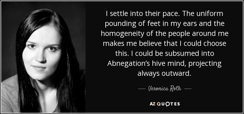 I settle into their pace. The uniform pounding of feet in my ears and the homogeneity of the people around me makes me believe that I could choose this. I could be subsumed into Abnegation’s hive mind, projecting always outward. - Veronica Roth