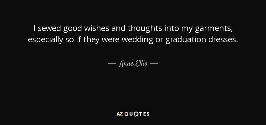 I sewed good wishes and thoughts into my garments, especially so if they were wedding or graduation dresses. - Anne Ellis