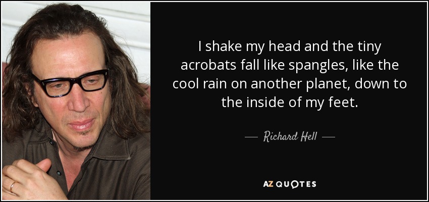 I shake my head and the tiny acrobats fall like spangles, like the cool rain on another planet, down to the inside of my feet. - Richard Hell