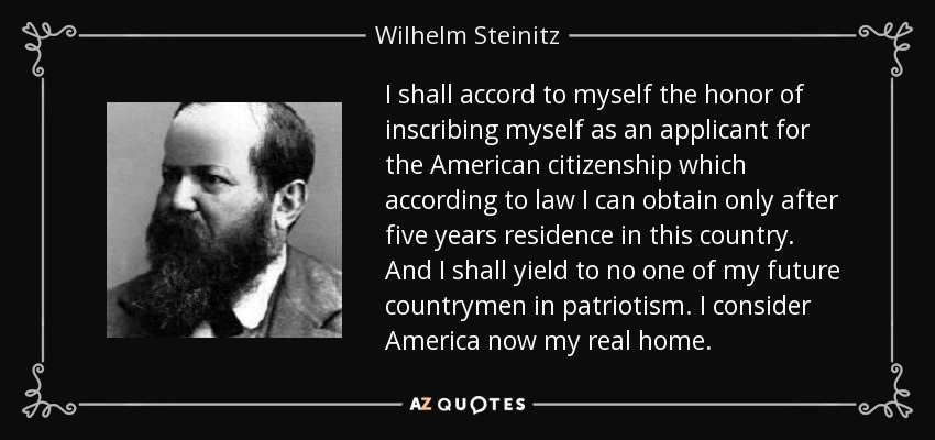 I shall accord to myself the honor of inscribing myself as an applicant for the American citizenship which according to law I can obtain only after five years residence in this country. And I shall yield to no one of my future countrymen in patriotism. I consider America now my real home. - Wilhelm Steinitz