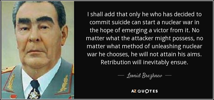 I shall add that only he who has decided to commit suicide can start a nuclear war in the hope of emerging a victor from it. No matter what the attacker might possess, no matter what method of unleashing nuclear war he chooses, he will not attain his aims. Retribution will inevitably ensue. - Leonid Brezhnev