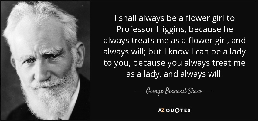 I shall always be a flower girl to Professor Higgins, because he always treats me as a flower girl, and always will; but I know I can be a lady to you, because you always treat me as a lady, and always will. - George Bernard Shaw