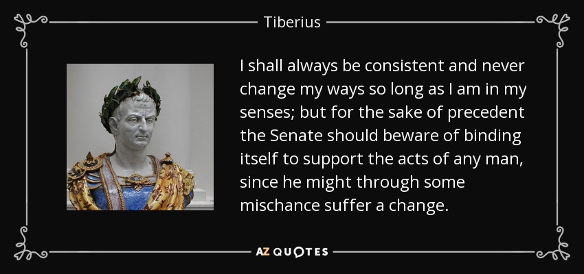 I shall always be consistent and never change my ways so long as I am in my senses; but for the sake of precedent the Senate should beware of binding itself to support the acts of any man, since he might through some mischance suffer a change. - Tiberius