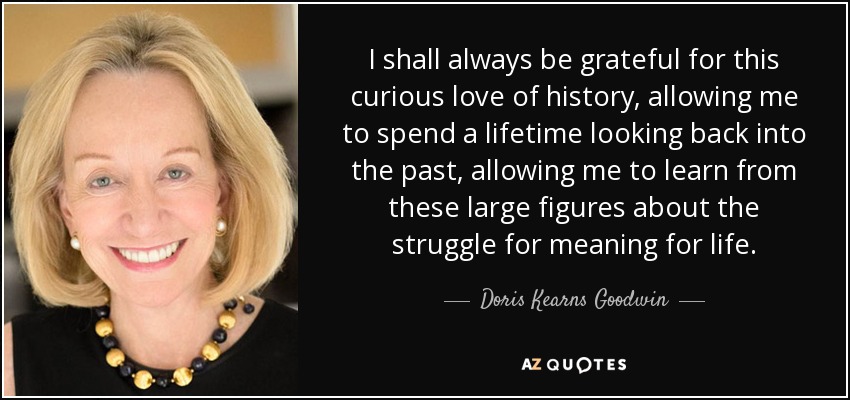 I shall always be grateful for this curious love of history, allowing me to spend a lifetime looking back into the past, allowing me to learn from these large figures about the struggle for meaning for life. - Doris Kearns Goodwin