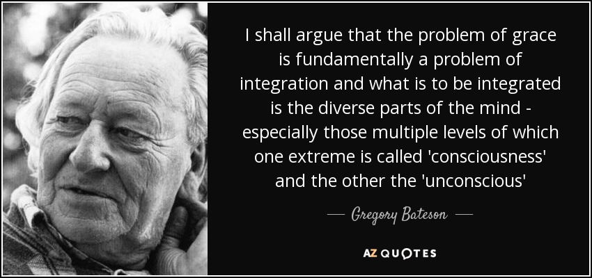 I shall argue that the problem of grace is fundamentally a problem of integration and what is to be integrated is the diverse parts of the mind - especially those multiple levels of which one extreme is called 'consciousness' and the other the 'unconscious' - Gregory Bateson