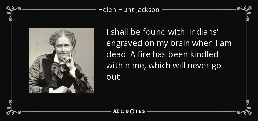 I shall be found with 'Indians' engraved on my brain when I am dead. A fire has been kindled within me, which will never go out. - Helen Hunt Jackson