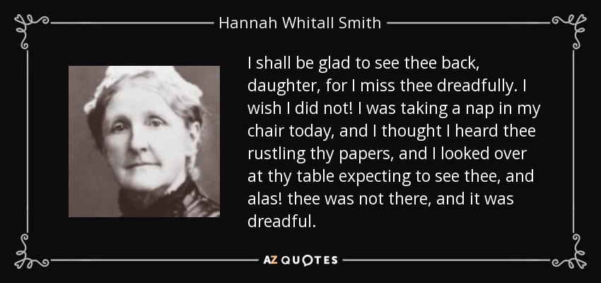 I shall be glad to see thee back, daughter, for I miss thee dreadfully. I wish I did not! I was taking a nap in my chair today, and I thought I heard thee rustling thy papers, and I looked over at thy table expecting to see thee, and alas! thee was not there, and it was dreadful. - Hannah Whitall Smith