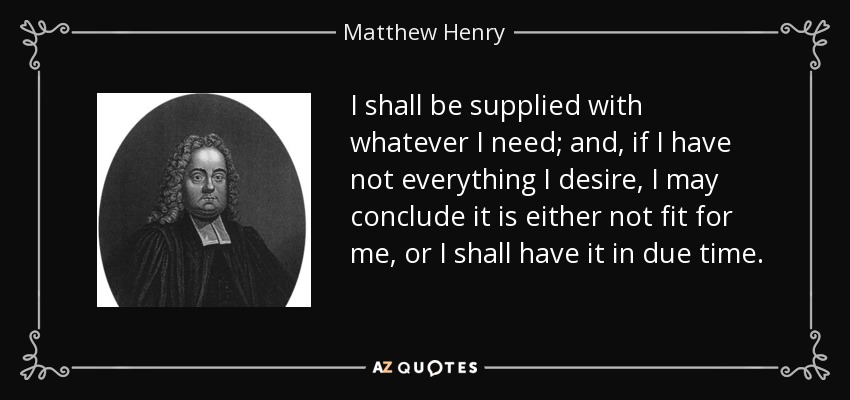 I shall be supplied with whatever I need; and, if I have not everything I desire, I may conclude it is either not fit for me, or I shall have it in due time. - Matthew Henry