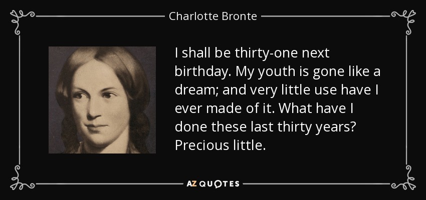 I shall be thirty-one next birthday. My youth is gone like a dream; and very little use have I ever made of it. What have I done these last thirty years? Precious little. - Charlotte Bronte