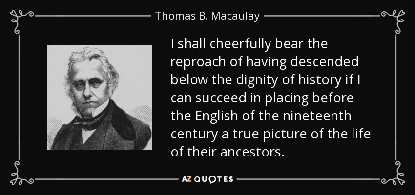 I shall cheerfully bear the reproach of having descended below the dignity of history if I can succeed in placing before the English of the nineteenth century a true picture of the life of their ancestors. - Thomas B. Macaulay