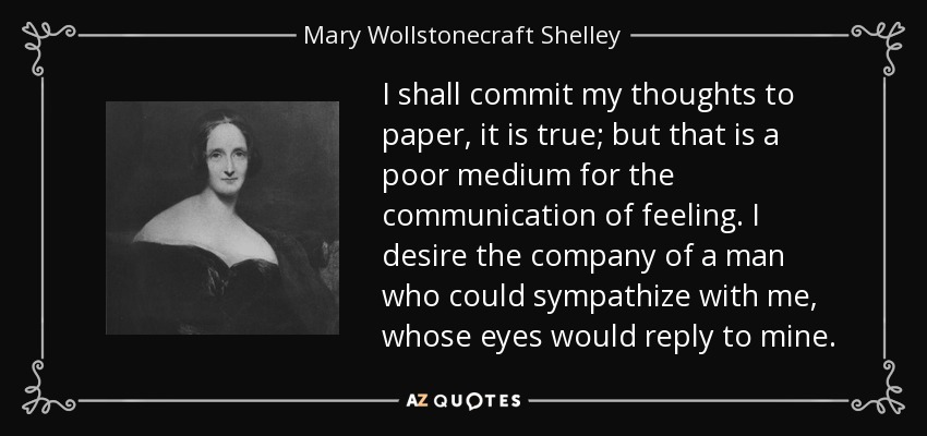 I shall commit my thoughts to paper, it is true; but that is a poor medium for the communication of feeling. I desire the company of a man who could sympathize with me, whose eyes would reply to mine. - Mary Wollstonecraft Shelley