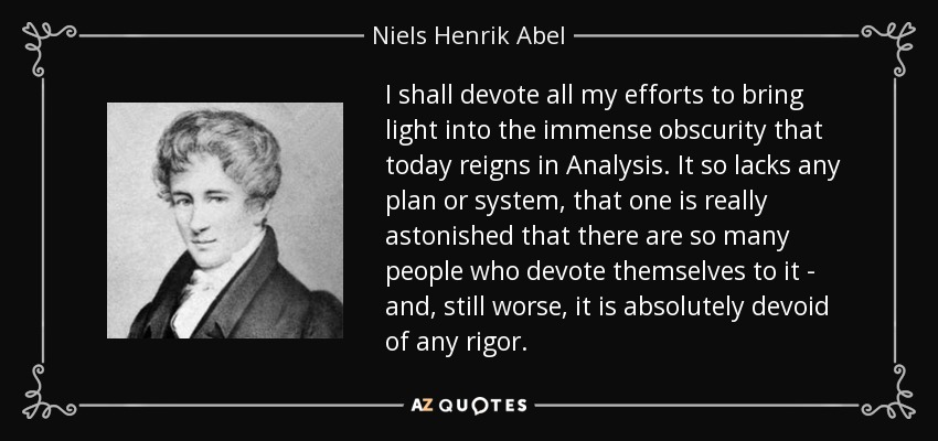 I shall devote all my efforts to bring light into the immense obscurity that today reigns in Analysis. It so lacks any plan or system, that one is really astonished that there are so many people who devote themselves to it - and, still worse, it is absolutely devoid of any rigor. - Niels Henrik Abel