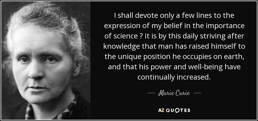 I shall devote only a few lines to the expression of my belief in the importance of science  it is by this daily striving after knowledge that man has raised himself to the unique position he occupies on earth, and that his power and well-being have continually increased. - Marie Curie