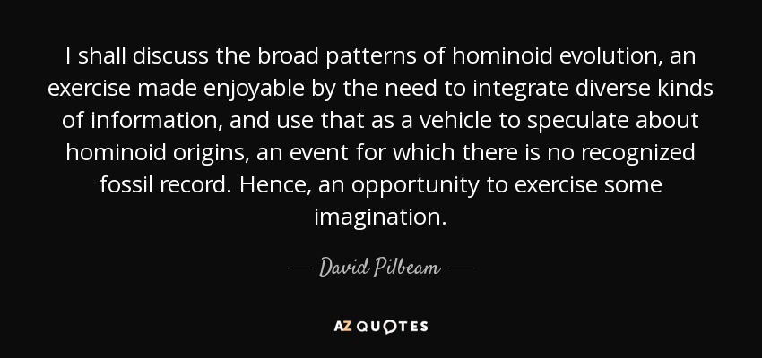 I shall discuss the broad patterns of hominoid evolution, an exercise made enjoyable by the need to integrate diverse kinds of information, and use that as a vehicle to speculate about hominoid origins, an event for which there is no recognized fossil record. Hence, an opportunity to exercise some imagination. - David Pilbeam