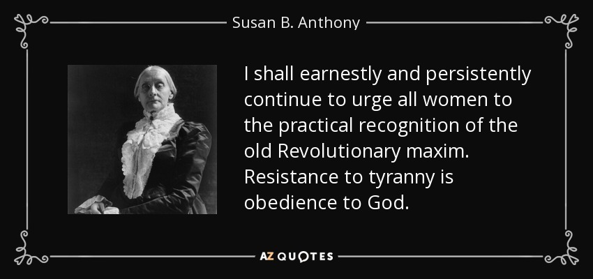 I shall earnestly and persistently continue to urge all women to the practical recognition of the old Revolutionary maxim. Resistance to tyranny is obedience to God. - Susan B. Anthony