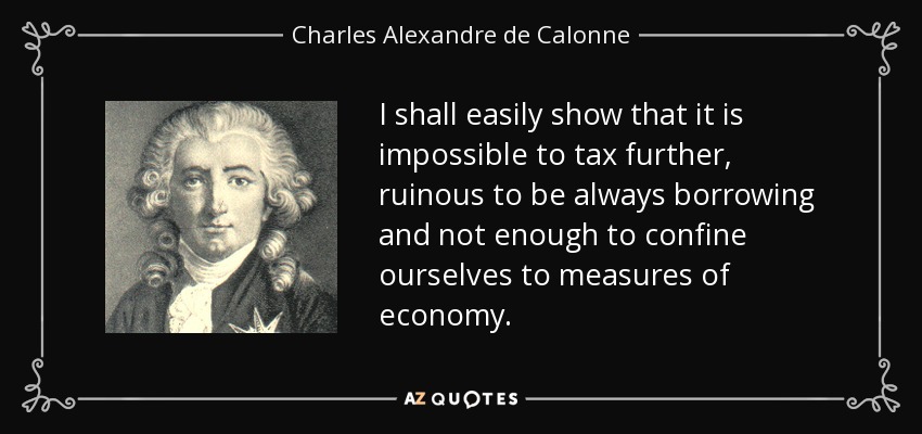I shall easily show that it is impossible to tax further, ruinous to be always borrowing and not enough to confine ourselves to measures of economy. - Charles Alexandre de Calonne