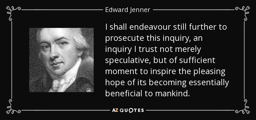 I shall endeavour still further to prosecute this inquiry, an inquiry I trust not merely speculative, but of sufficient moment to inspire the pleasing hope of its becoming essentially beneficial to mankind. - Edward Jenner