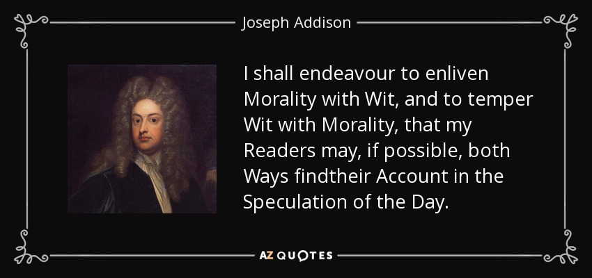 I shall endeavour to enliven Morality with Wit, and to temper Wit with Morality, that my Readers may, if possible, both Ways findtheir Account in the Speculation of the Day. - Joseph Addison