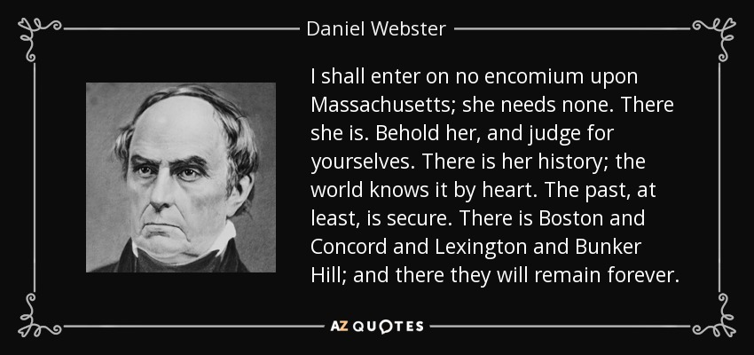 I shall enter on no encomium upon Massachusetts; she needs none. There she is. Behold her, and judge for yourselves. There is her history; the world knows it by heart. The past, at least, is secure. There is Boston and Concord and Lexington and Bunker Hill; and there they will remain forever. - Daniel Webster