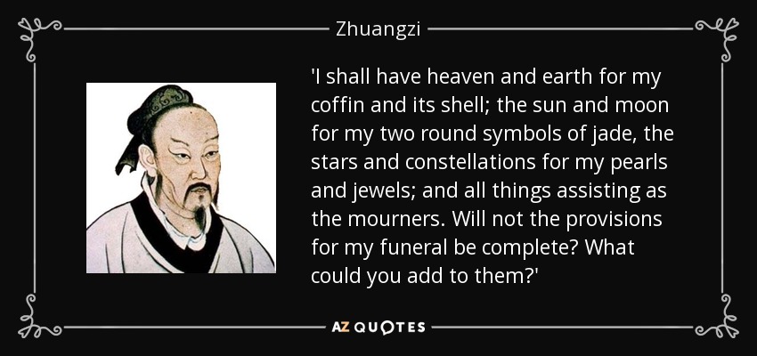 'I shall have heaven and earth for my coffin and its shell; the sun and moon for my two round symbols of jade, the stars and constellations for my pearls and jewels; and all things assisting as the mourners. Will not the provisions for my funeral be complete? What could you add to them?' - Zhuangzi