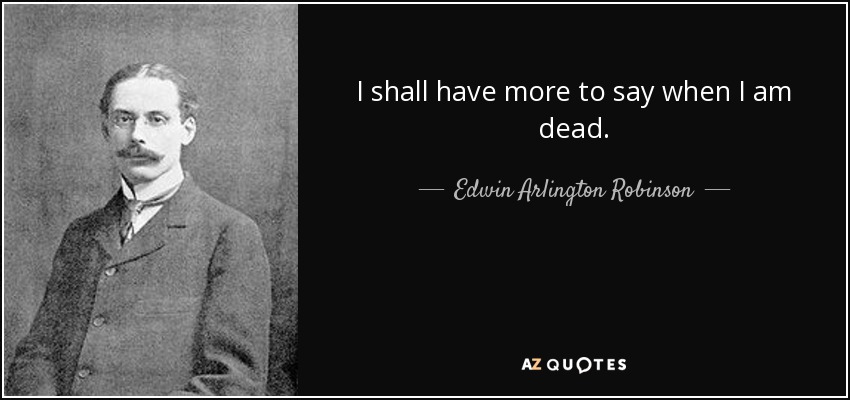 I shall have more to say when I am dead. - Edwin Arlington Robinson