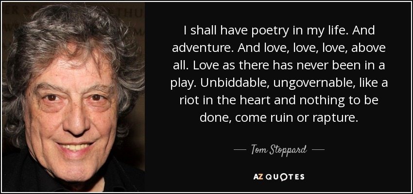 I shall have poetry in my life. And adventure. And love, love, love, above all. Love as there has never been in a play. Unbiddable, ungovernable, like a riot in the heart and nothing to be done, come ruin or rapture. - Tom Stoppard