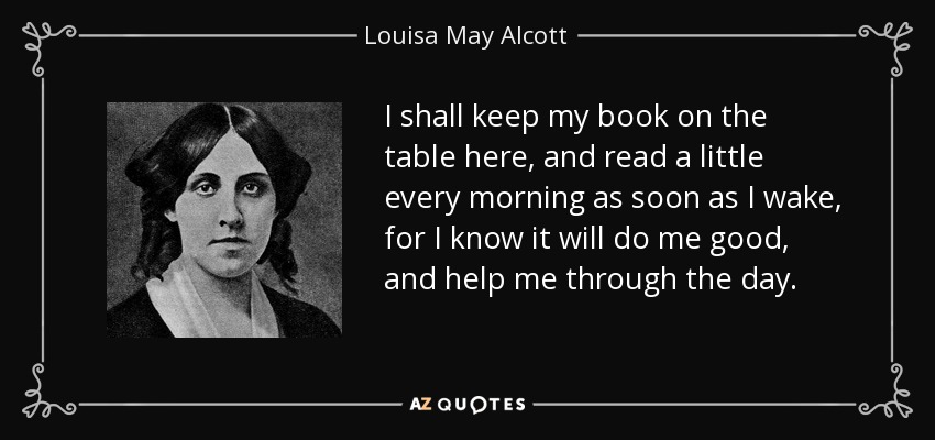 I shall keep my book on the table here, and read a little every morning as soon as I wake, for I know it will do me good, and help me through the day. - Louisa May Alcott
