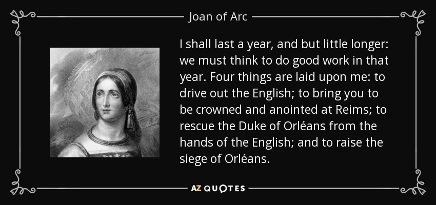 I shall last a year, and but little longer: we must think to do good work in that year. Four things are laid upon me: to drive out the English; to bring you to be crowned and anointed at Reims; to rescue the Duke of Orléans from the hands of the English; and to raise the siege of Orléans. - Joan of Arc