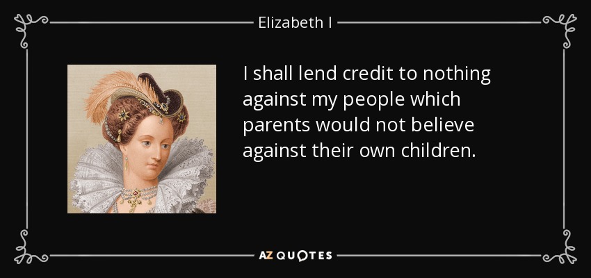 I shall lend credit to nothing against my people which parents would not believe against their own children. - Elizabeth I