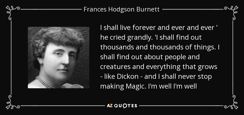 I shall live forever and ever and ever ' he cried grandly. 'I shall find out thousands and thousands of things. I shall find out about people and creatures and everything that grows - like Dickon - and I shall never stop making Magic. I'm well I'm well - Frances Hodgson Burnett