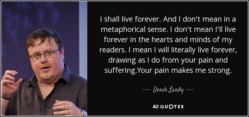 I shall live forever. And I don't mean in a metaphorical sense. I don't mean I'll live forever in the hearts and minds of my readers. I mean I will literally live forever, drawing as I do from your pain and suffering.Your pain makes me strong. - Derek Landy