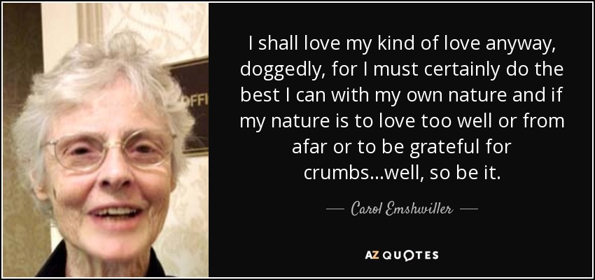 I shall love my kind of love anyway, doggedly, for I must certainly do the best I can with my own nature and if my nature is to love too well or from afar or to be grateful for crumbs...well, so be it. - Carol Emshwiller