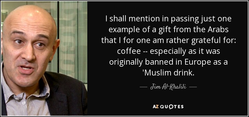 I shall mention in passing just one example of a gift from the Arabs that I for one am rather grateful for: coffee -- especially as it was originally banned in Europe as a 'Muslim drink. - Jim Al-Khalili