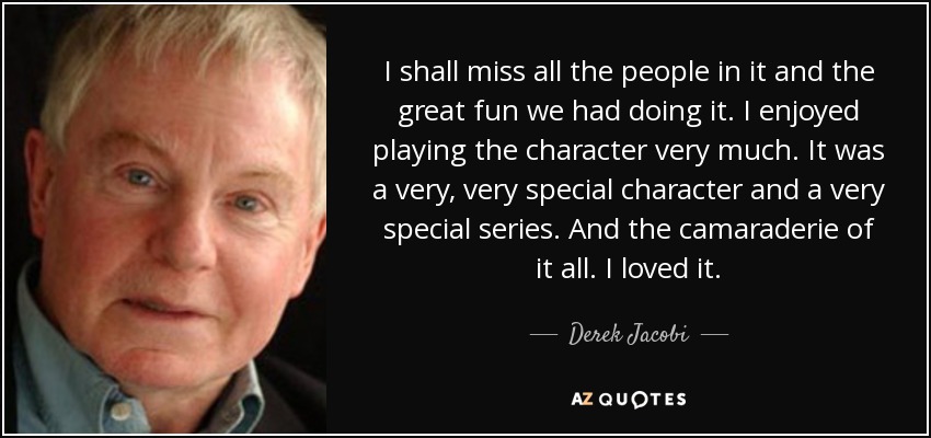 I shall miss all the people in it and the great fun we had doing it. I enjoyed playing the character very much. It was a very, very special character and a very special series. And the camaraderie of it all. I loved it. - Derek Jacobi
